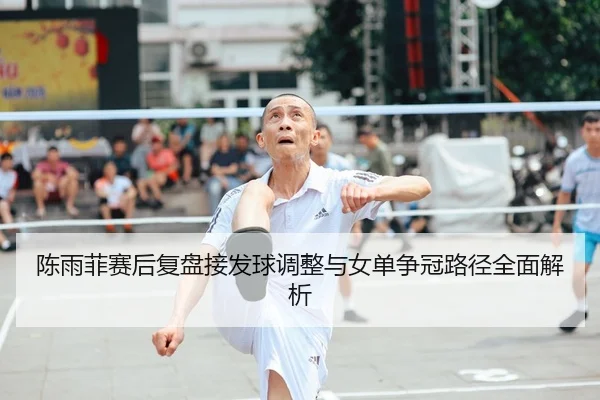 陈雨菲赛后复盘接发球调整与女单争冠路径全面解析